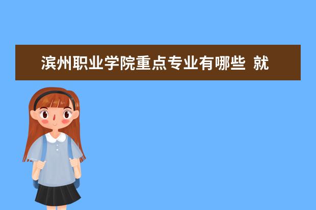 滨州职业学院重点专业有哪些  就业状况如何