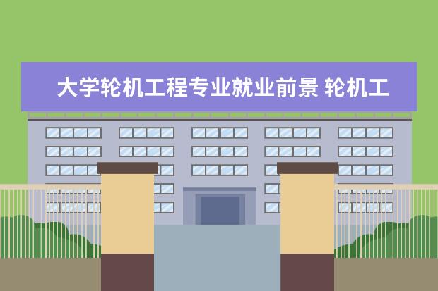 大学轮机工程专业就业前景 轮机工程毕业后能干什么工作