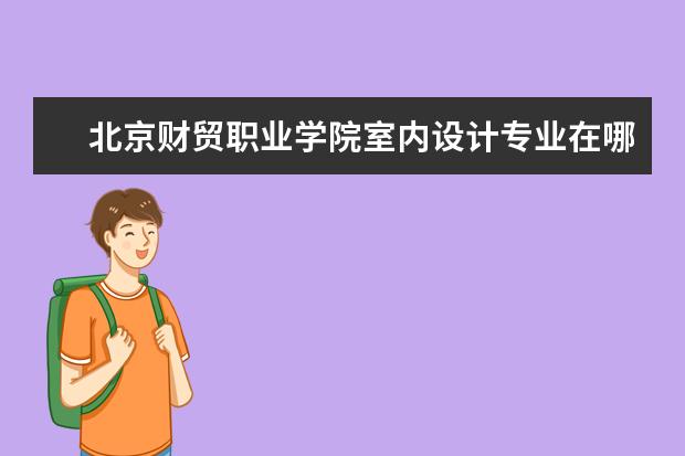 北京财贸职业学院室内设计专业在哪个校区 北京财贸职业学院在哪里 附准确地址