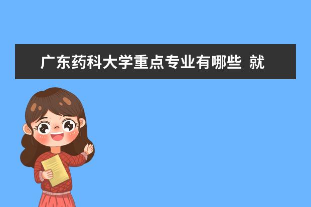 广东药科大学重点专业有哪些  就业状况如何