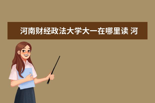 河南财经政法大学大一在哪里读 河南财经政法大学总共有几个校区(各专业新生在哪个...