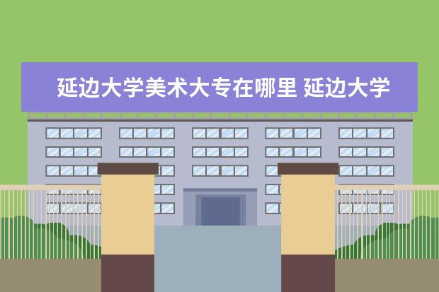 延边大学美术大专在哪里 延边大学美术系好吗?