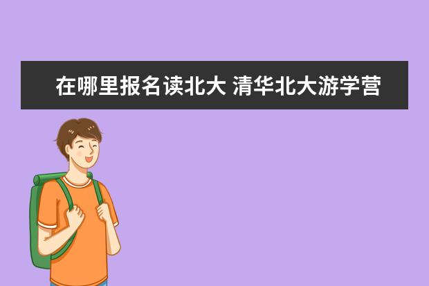 在哪里报名读北大 清华北大游学营怎么报名