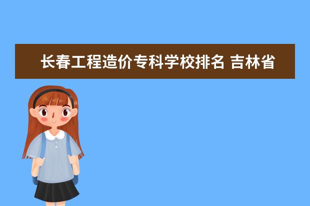 长春工程造价专科学校排名 吉林省专科学校排名公办