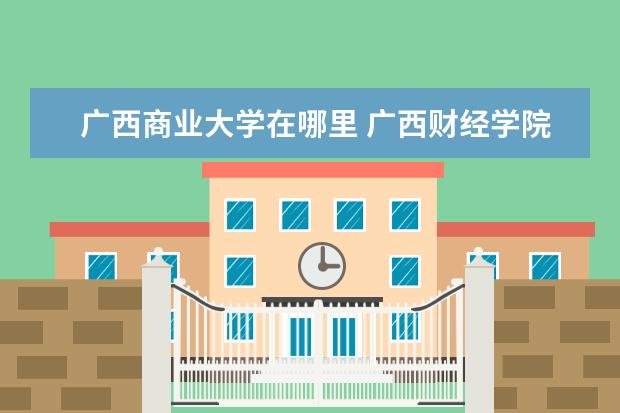 广西商业大学在哪里 广西财经学院在哪里 附准确地址