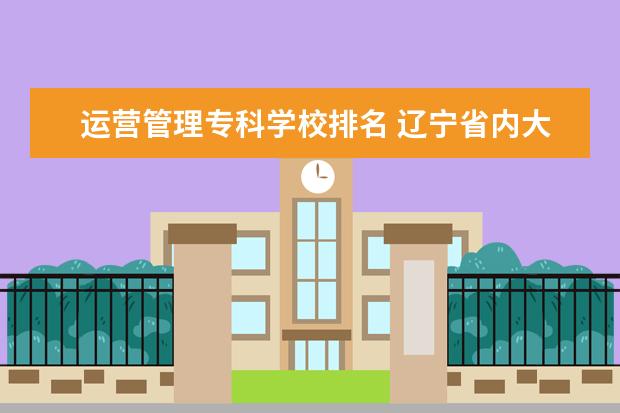 运营管理专科学校排名 辽宁省内大专排名