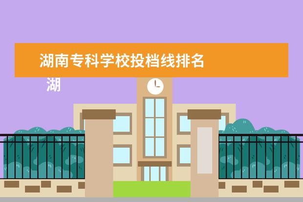 湖南专科学校投档线排名    湖南专科提前批有哪些学校