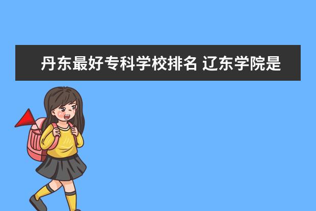 丹东最好专科学校排名 辽东学院是本科还是专科