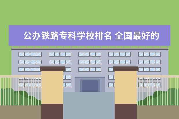 公办铁路专科学校排名 全国最好的铁路专科学校排名