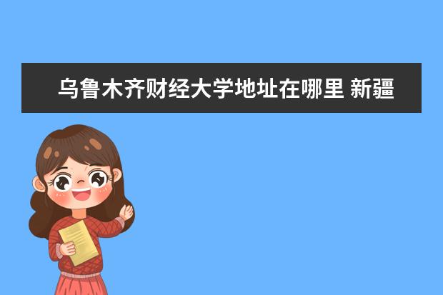 乌鲁木齐财经大学地址在哪里 新疆财经大学在乌鲁木齐哪个区