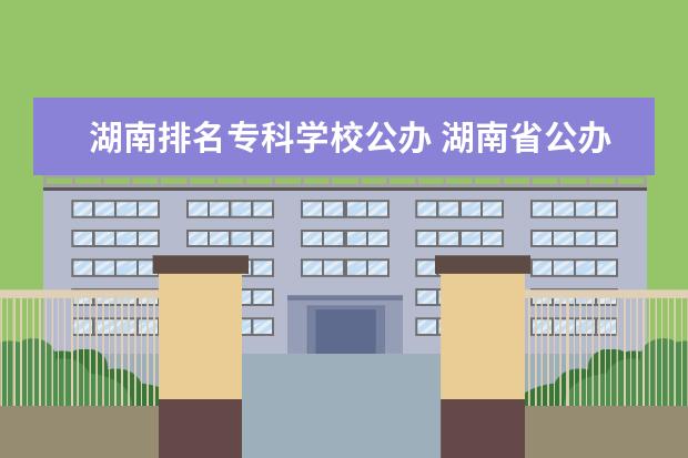 湖南排名专科学校公办 湖南省公办专科学校排名榜