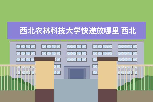 西北农林科技大学快递放哪里 西北农林科技大学的快递地址是什么?