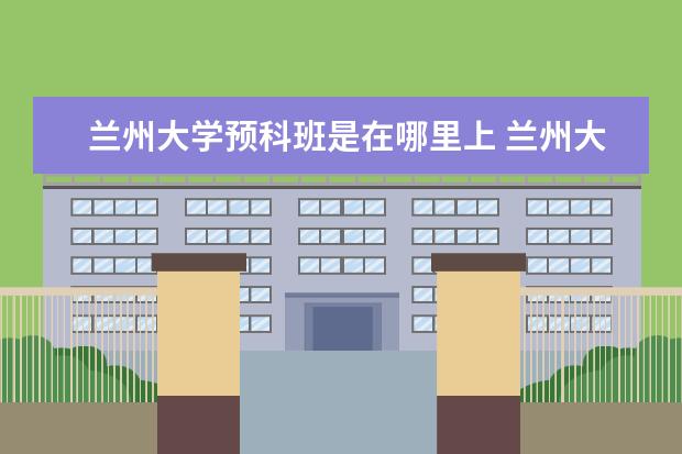 兰州大学预科班是在哪里上 兰州大学 少数民族预科班问题(念过的进)