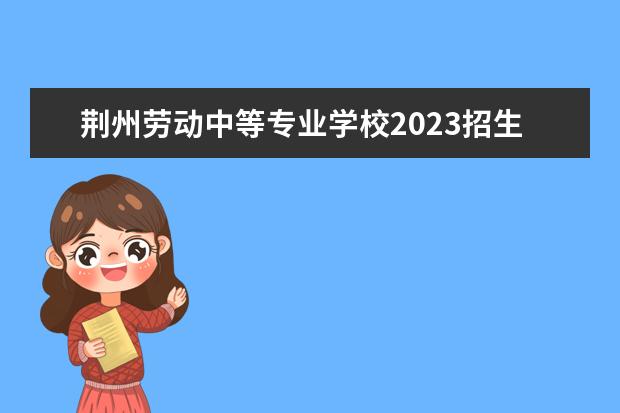 荆州劳动中等专业学校2023招生简章 荆州劳动中等专业学校简介