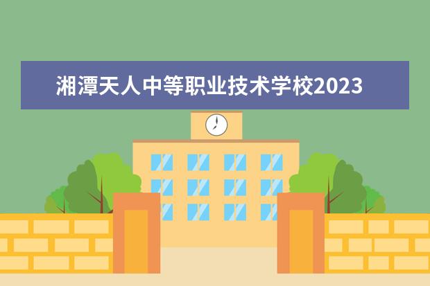 湘潭天人中等职业技术学校2023招生简章 湘潭天人中等职业技术学校简介