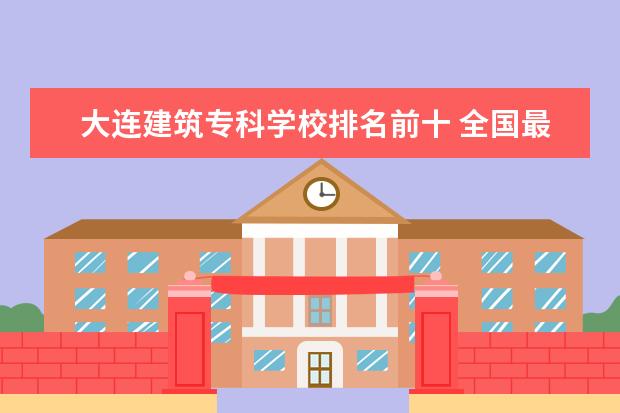 大连建筑专科学校排名前十 全国最好的建筑类专科有那些院校?