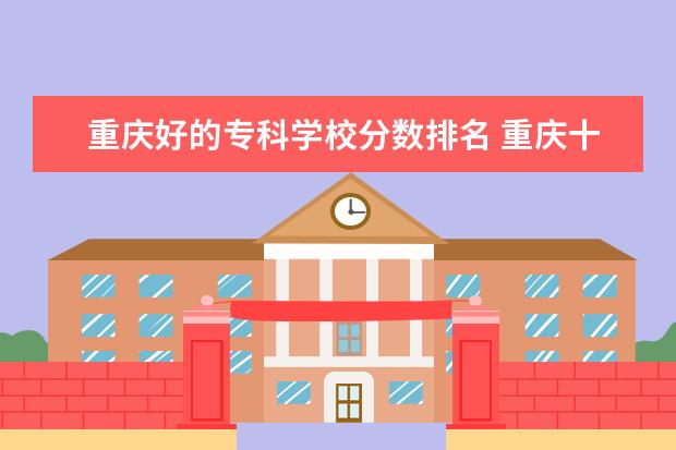 重庆好的专科学校分数排名 重庆十大专科学校排名