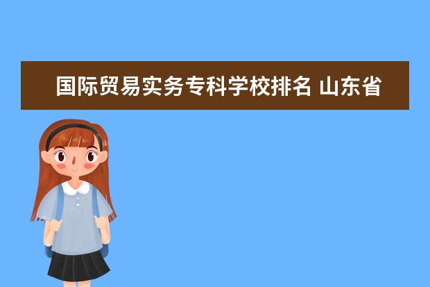 国际贸易实务专科学校排名 山东省内好的专科院校和专业有哪些?