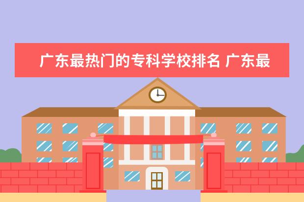 广东最热门的专科学校排名 广东最好的公办专科学校排名