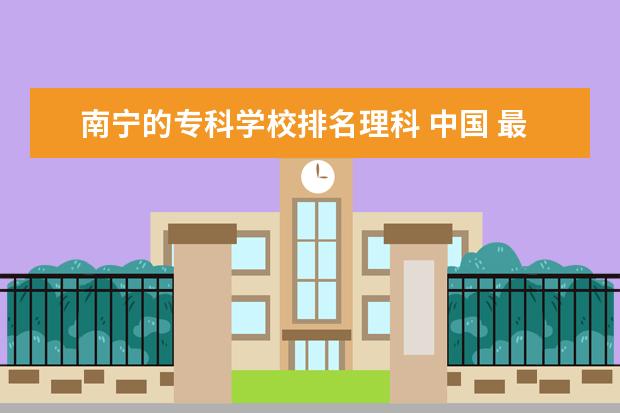 南宁的专科学校排名理科 中国 最好的专科学校 有哪些?