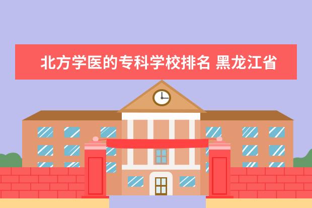 北方学医的专科学校排名 黑龙江省最好的专科学校