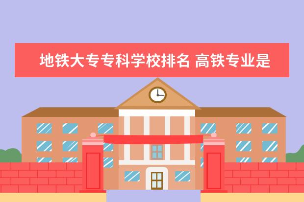 地铁大专专科学校排名 高铁专业是什么学校有哪些?哪个学校好全国高铁大专...