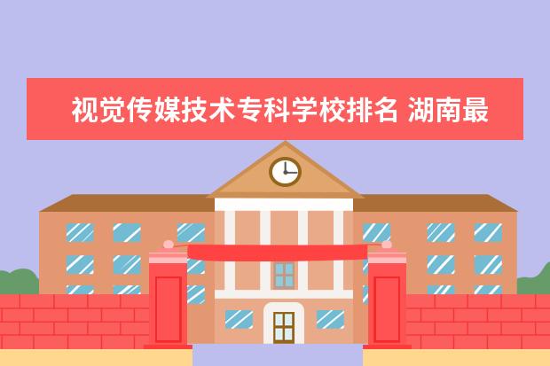 视觉传媒技术专科学校排名 湖南最好的传媒大学排名