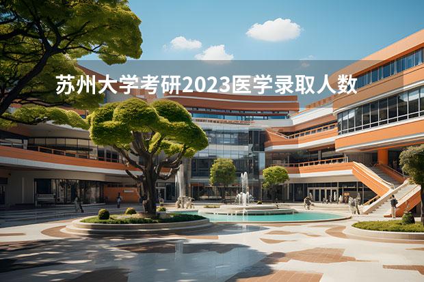 苏州大学考研2023医学录取人数分数名单 苏州大学拟录取名单2023