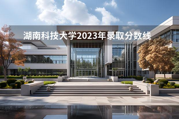 湖南科技大学2023年录取分数线 2023湖南各院校投档分数线