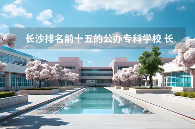 长沙排名前十五的公办专科学校 长沙市专科学校排名公办