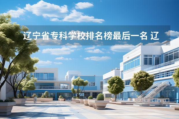 辽宁省专科学校排名榜最后一名 辽宁省专科公办学校排名