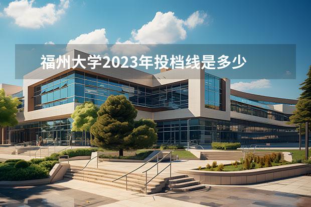 福州大学2023年投档线是多少